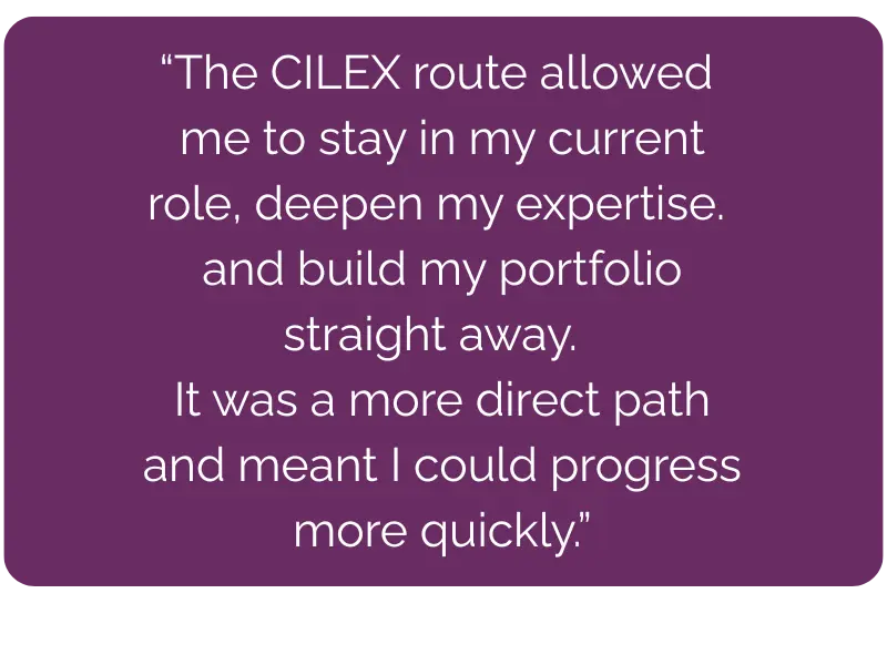 The CILEX route allowed me to stay in my current role, deepen my expertise, and build my portfolio straight away. It was a more direct path and meant I could progress more quickly.