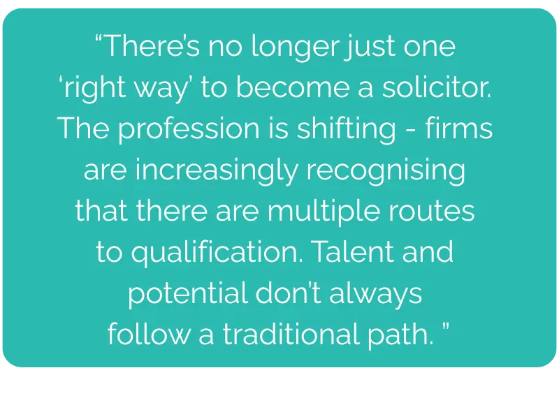 There’s no longer just one ‘right way’ to become a solicitor. The profession is shifting - firms are increasingly recognising that there are multiple routes to qualification. Talent and potential don’t always follow a traditional path.